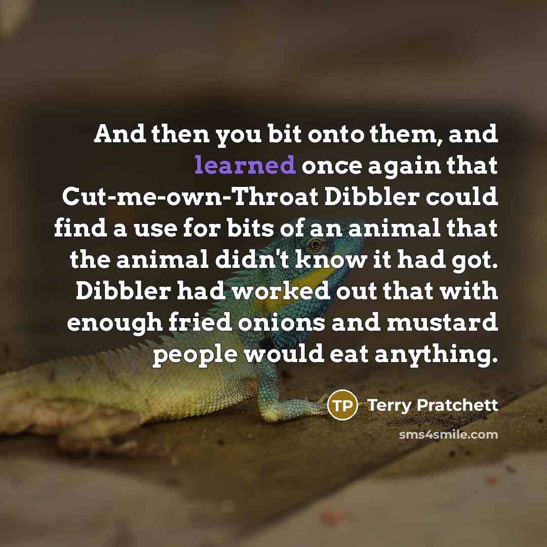 “And then you bit onto them, and learned once again that Cut-me-own-Throat Dibbler could find a use for bits of an animal that the animal didn't know it had got. Dibbler had worked out that with enough fried onions and mustard people would eat anything.” quote by Terry Pratchett