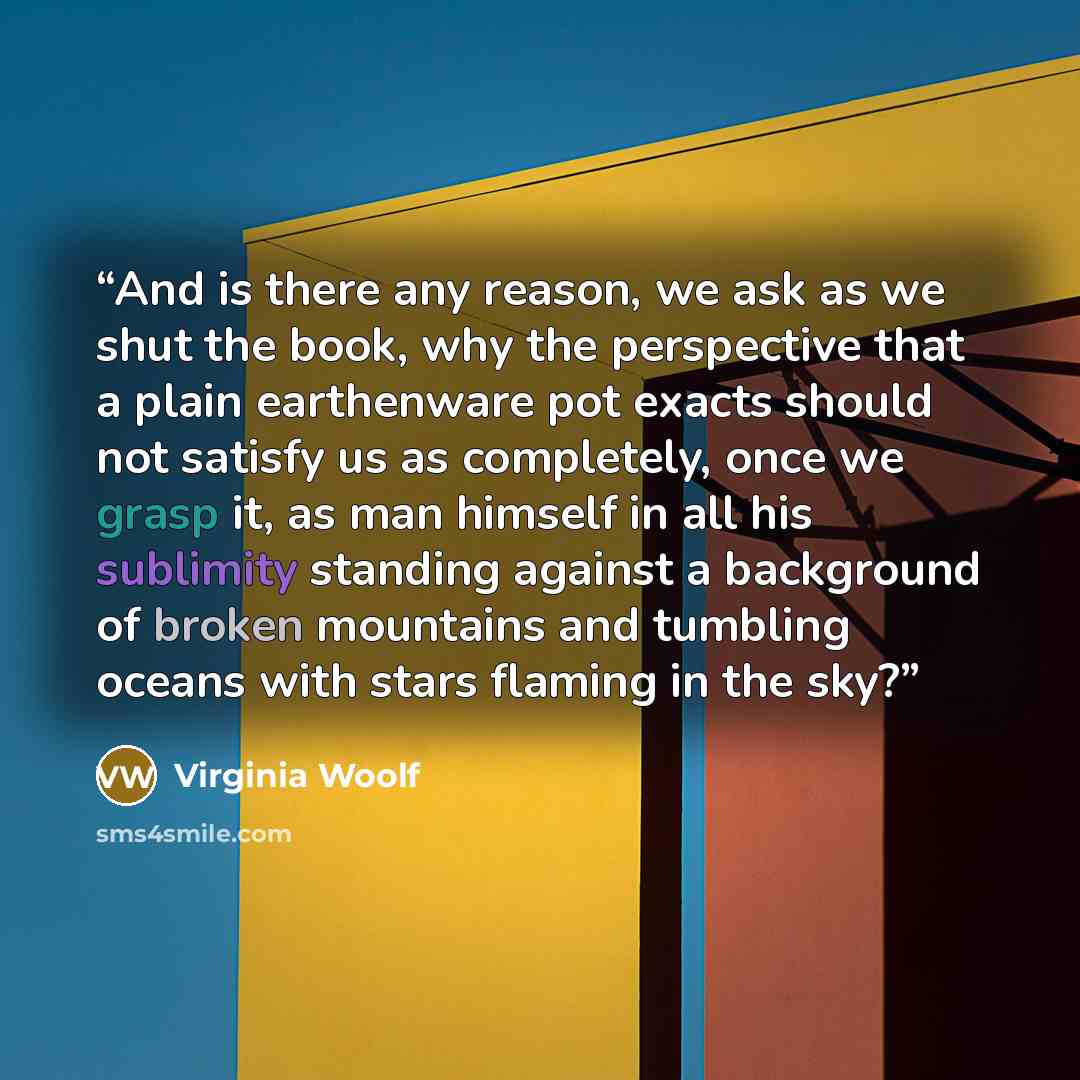 “And is there any reason, we ask as we shut the book, why the perspective that a plain earthenware pot exacts should not satisfy us as completely, once we grasp it, as man himself in all his sublimity standing against a background of broken mountains and tumbling oceans with stars flaming in the sky?” quote by Virginia Woolf