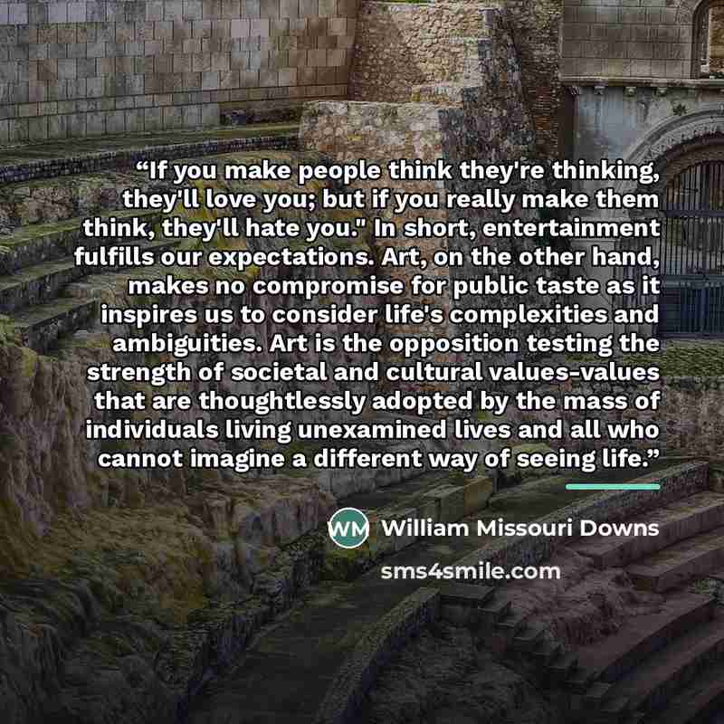 “If you make people think they're thinking, they'll love you; but if you really make them think, they'll hate you." In short, entertainment fulfills our expectations. Art, on the other hand, makes no compromise for public taste as it inspires us to consider life's complexities and ambiguities. Art…” quote by William Missouri Downs