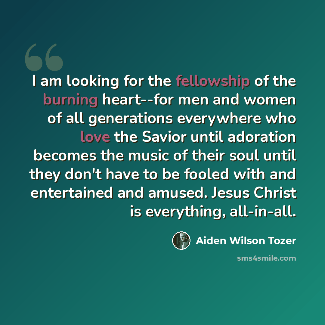 “I am looking for the fellowship of the burning heart--for men and women of all generations everywhere who love the Savior until adoration becomes the music of their soul until they don't have to be fooled with and entertained and amused. Jesus Christ is everything, all-in-all.” quote by Aiden Wilson Tozer