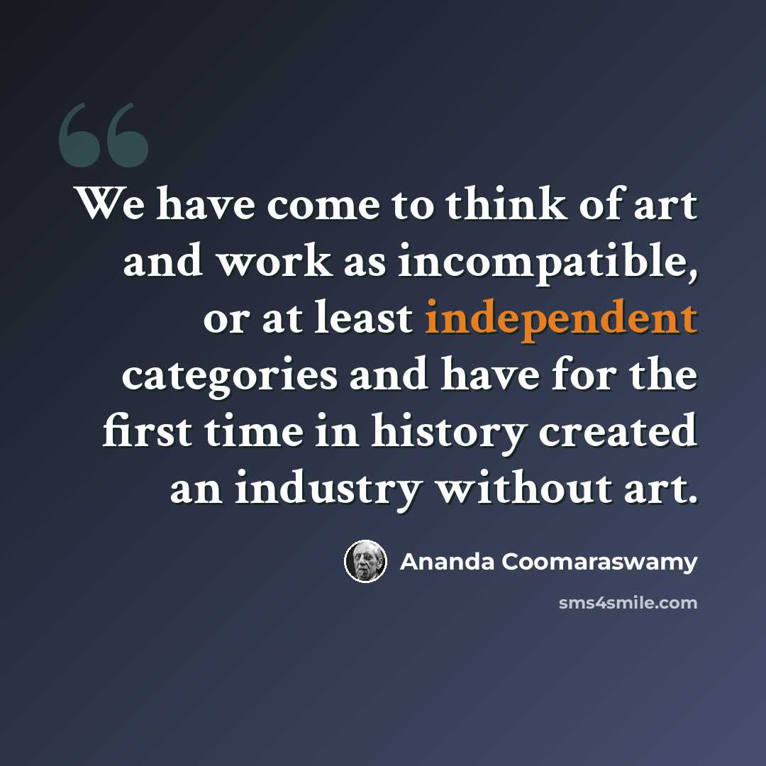 “We have come to think of art and work as incompatible, or at least independent categories and have for the first time in history created an industry without art.” quote by Ananda Coomaraswamy