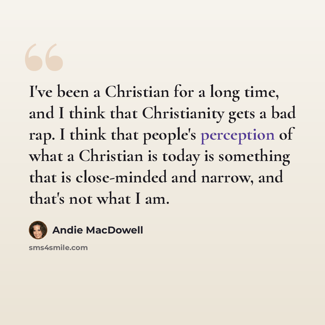 “I've been a Christian for a long time, and I think that Christianity gets a bad rap. I think that people's perception of what a Christian is today is something that is close-minded and narrow, and that's not what I am.” quote by Andie MacDowell