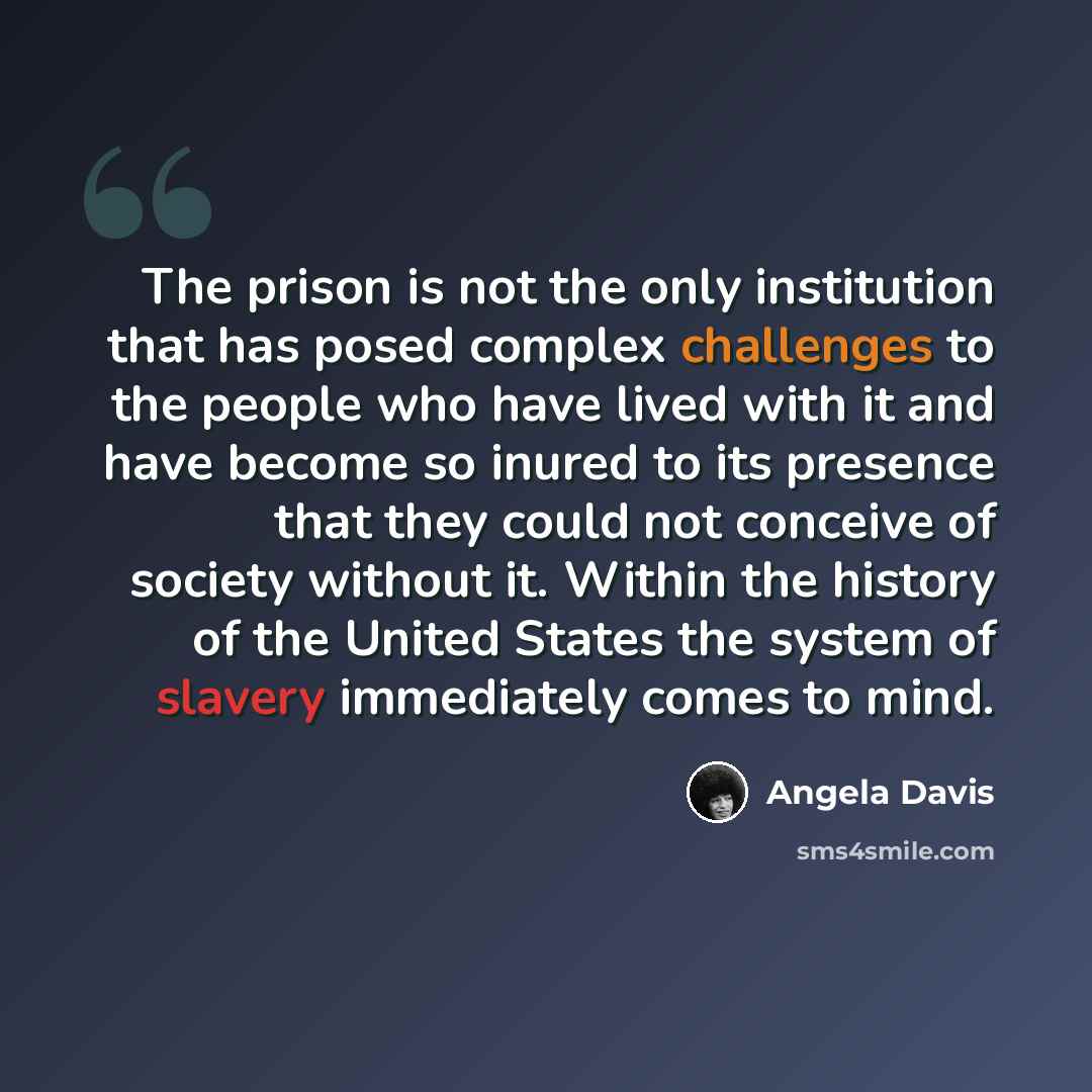 “The prison is not the only institution that has posed complex challenges to the people who have lived with it and have become so inured to its presence that they could not conceive of society without it. Within the history of the United States the system of slavery immediately comes to mind.” quote by Angela Davis