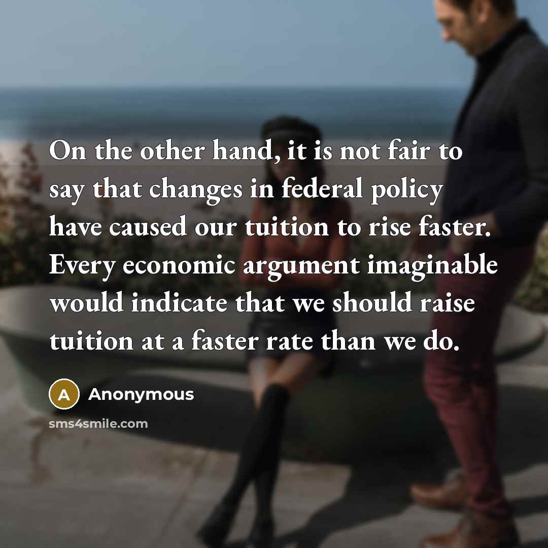 “On the other hand, it is not fair to say that changes in federal policy have caused our tuition to rise faster. Every economic argument imaginable would indicate that we should raise tuition at a faster rate than we do.” quote by Anonymous