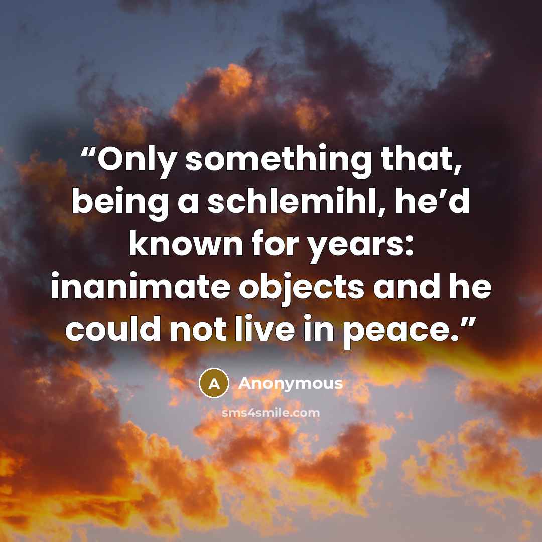 “Only something that, being a schlemihl, he’d known for years: inanimate objects and he could not live in peace.” quote by Anonymous