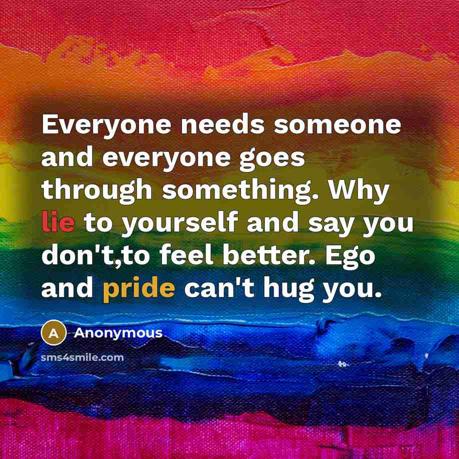 “Everyone needs someone and everyone goes through something. Why lie to yourself and say you don't,to feel better. Ego and pride can't hug you.” quote by Anonymous