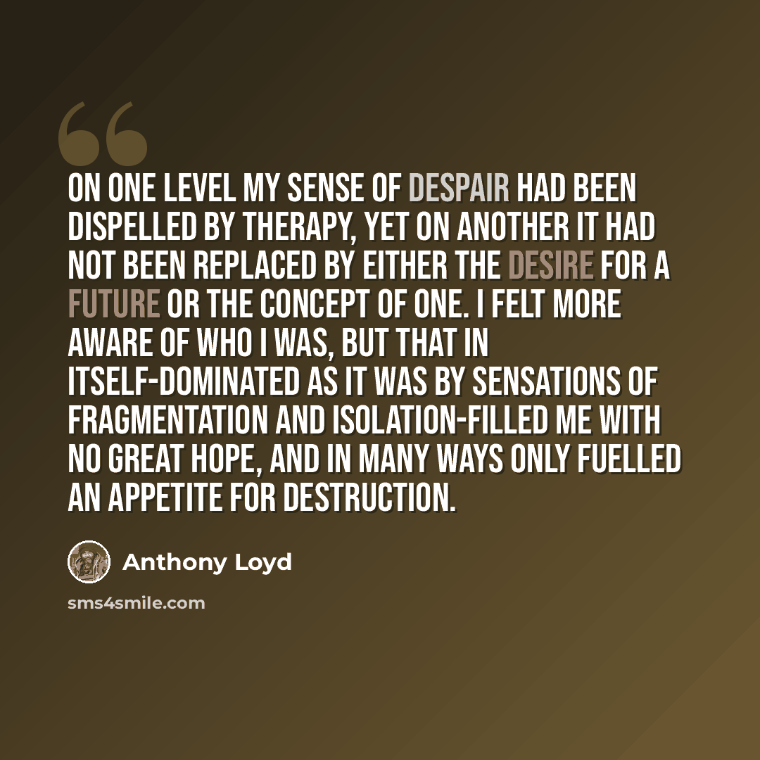 “On one level my sense of despair had been dispelled by therapy, yet on another it had not been replaced by either the desire for a future or the concept of one. I felt more aware of who I was, but that in itself-dominated as it was by sensations of fragmentation and isolation-filled me with no…” quote by Anthony Loyd