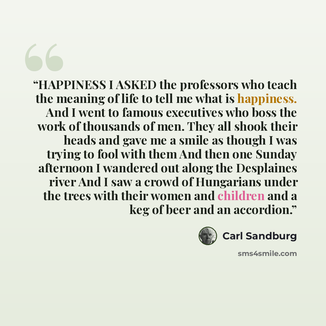 “HAPPINESS I ASKED the professors who teach the meaning of life to tell me what is happiness. And I went to famous executives who boss the work of thousands of men. They all shook their heads and gave me a smile as though I was trying to fool with them And then one Sunday afternoon I wandered out…” quote by Carl Sandburg