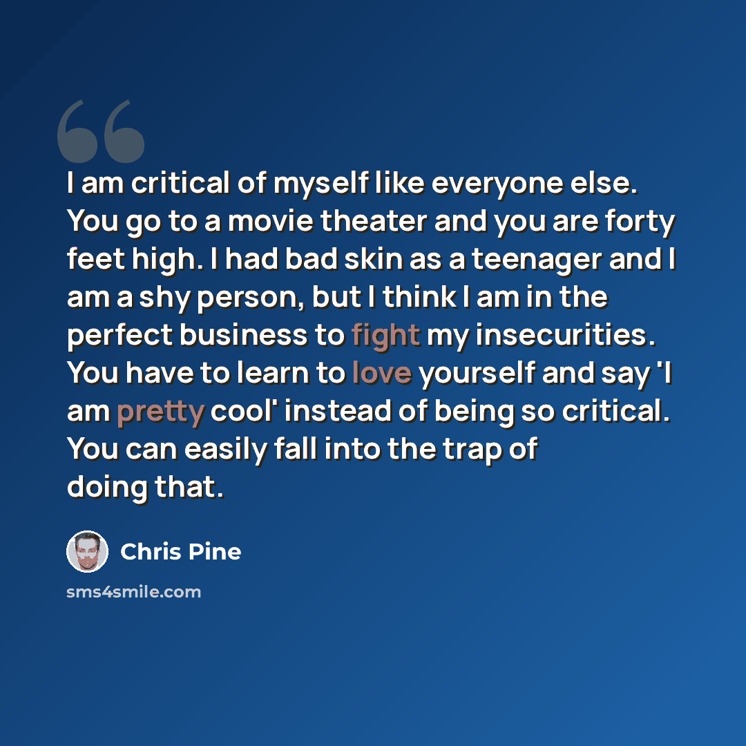 “I am critical of myself like everyone else. You go to a movie theater and you are forty feet high. I had bad skin as a teenager and I am a shy person, but I think I am in the perfect business to fight my insecurities. You have to learn to love yourself and say 'I am pretty cool' instead of being…” quote by Chris Pine