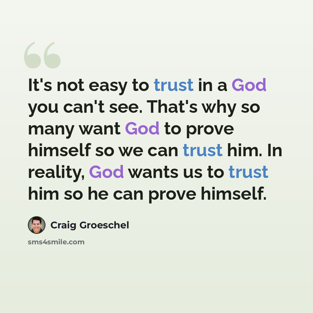 “It's not easy to trust in a God you can't see. That's why so many want God to prove himself so we can trust him. In reality, God wants us to trust him so he can prove himself.” quote by Craig Groeschel