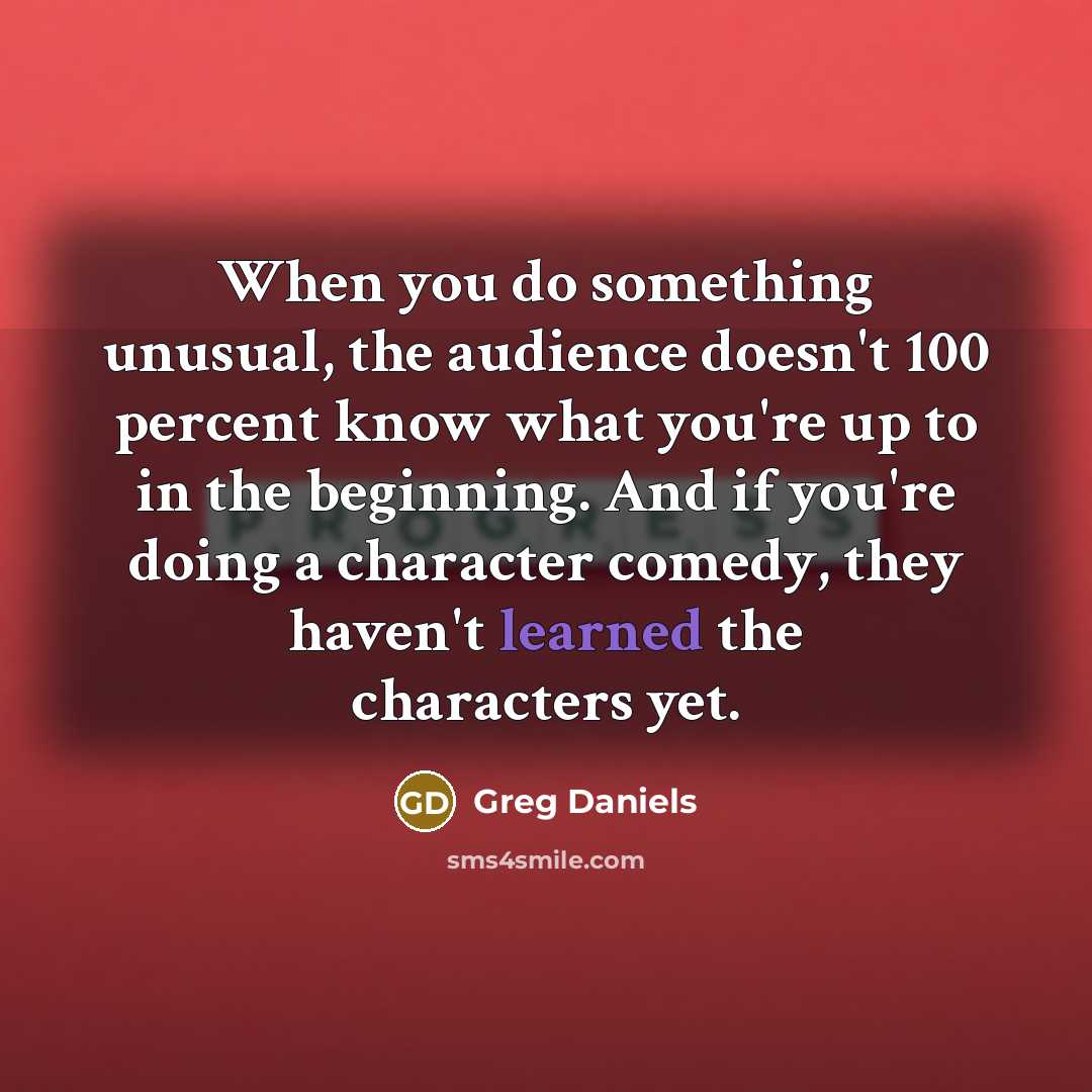“When you do something unusual, the audience doesn't 100 percent know what you're up to in the beginning. And if you're doing a character comedy, they haven't learned the characters yet.” quote by Greg Daniels