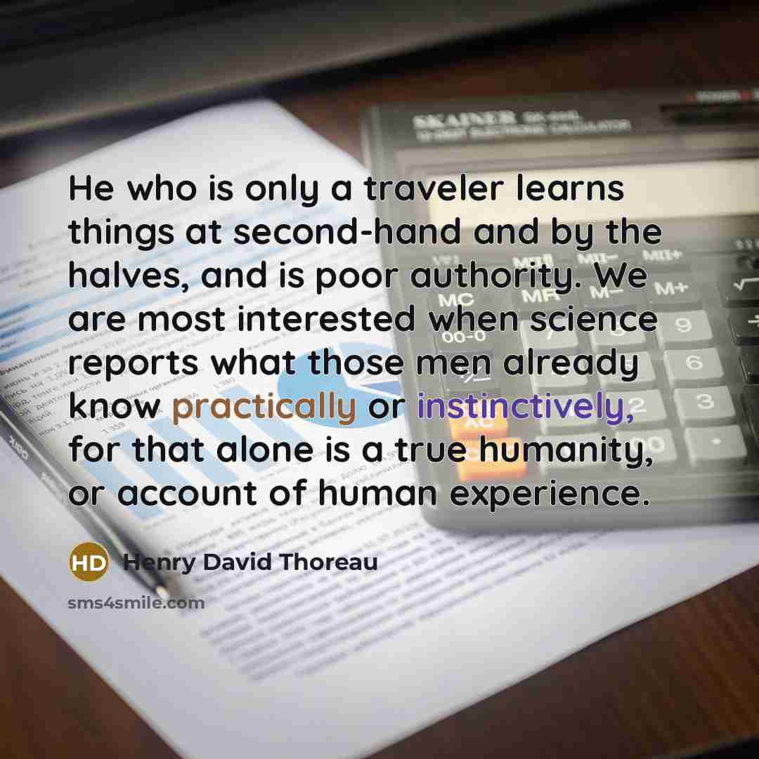 “He who is only a traveler learns things at second-hand and by the halves, and is poor authority. We are most interested when science reports what those men already know practically or instinctively, for that alone is a true humanity, or account of human experience.” quote by Henry David Thoreau