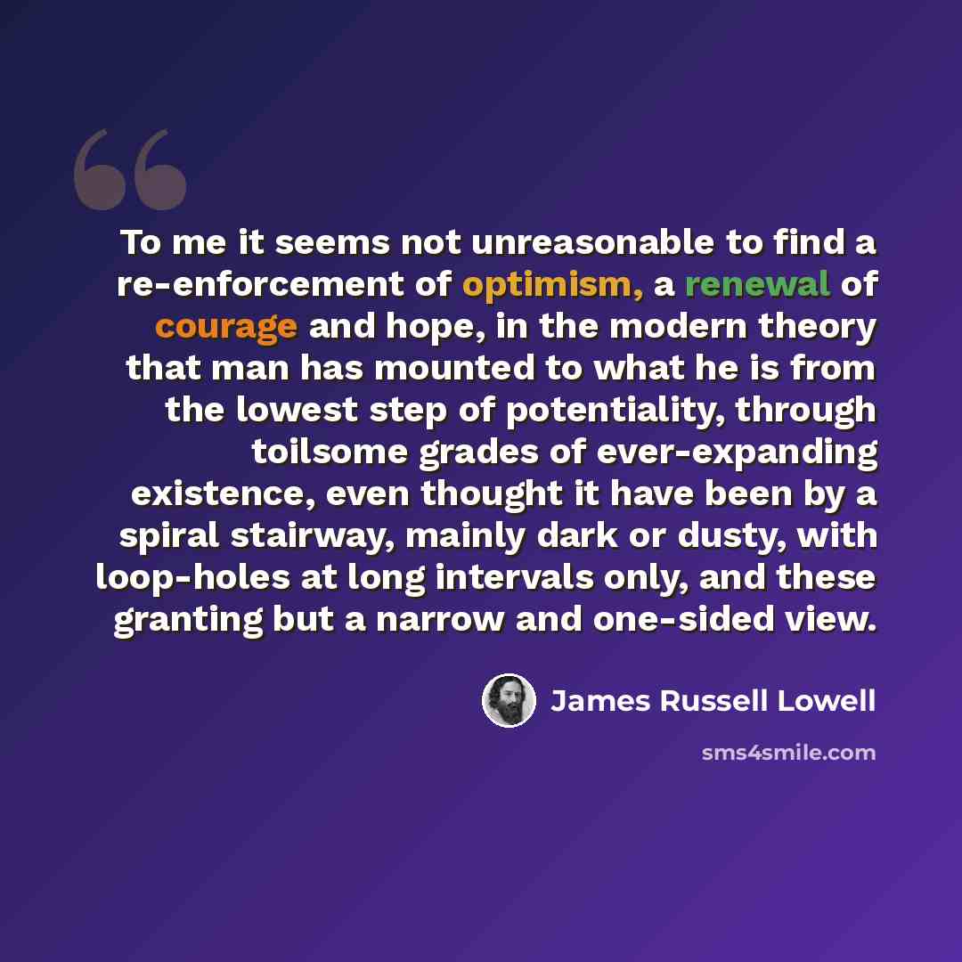 “To me it seems not unreasonable to find a re-enforcement of optimism, a renewal of courage and hope, in the modern theory that man has mounted to what he is from the lowest step of potentiality, through toilsome grades of ever-expanding existence, even thought it have been by a spiral stairway…” quote by James Russell Lowell