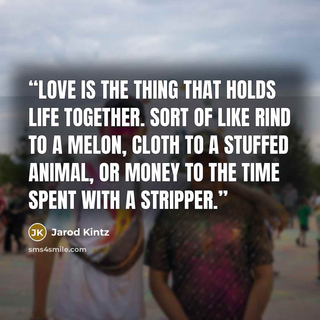 “Love is the thing that holds life together. Sort of like rind to a melon, cloth to a stuffed animal, or money to the time spent with a stripper.” quote by Jarod Kintz