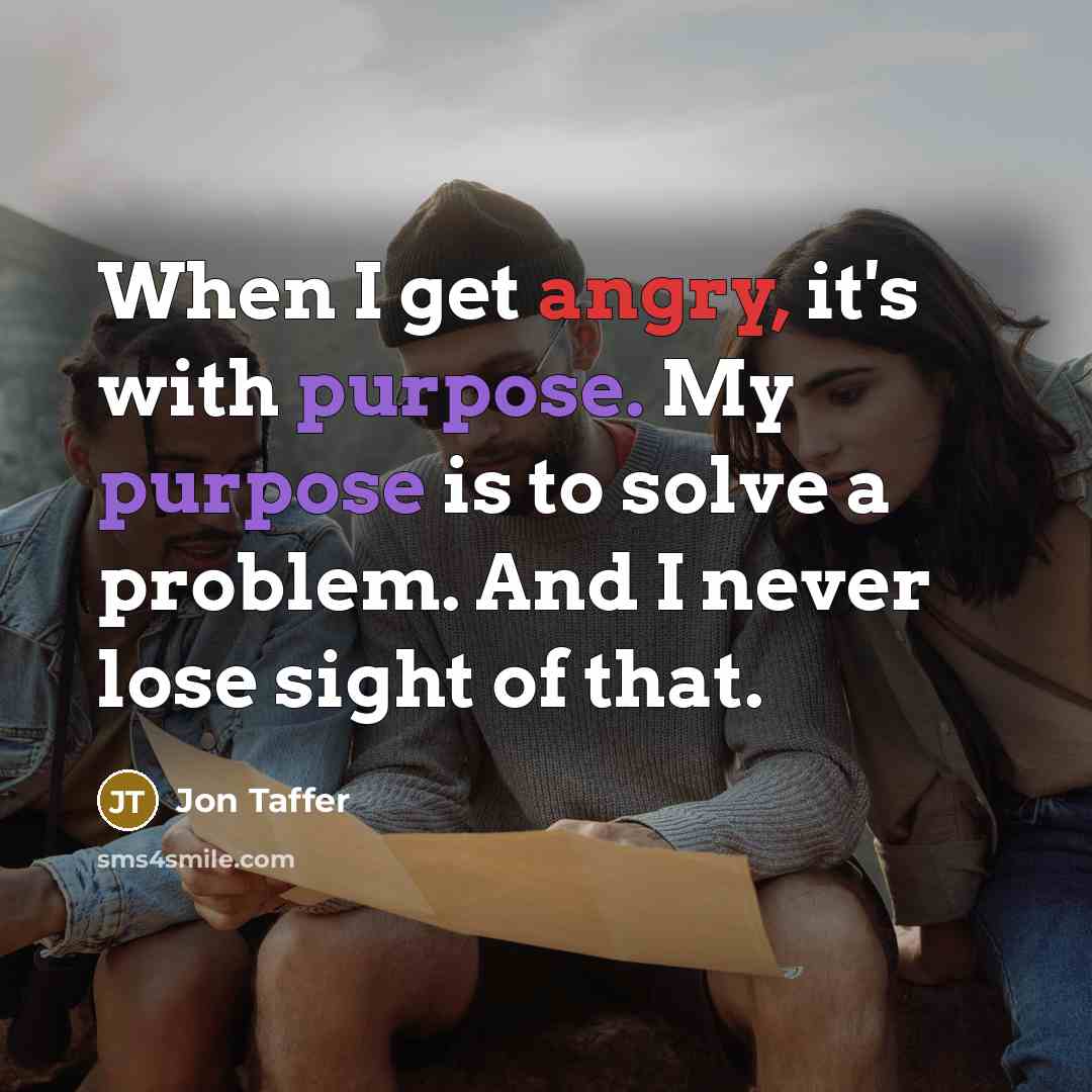 “When I get angry, it's with purpose. My purpose is to solve a problem. And I never lose sight of that.” quote by Jon Taffer