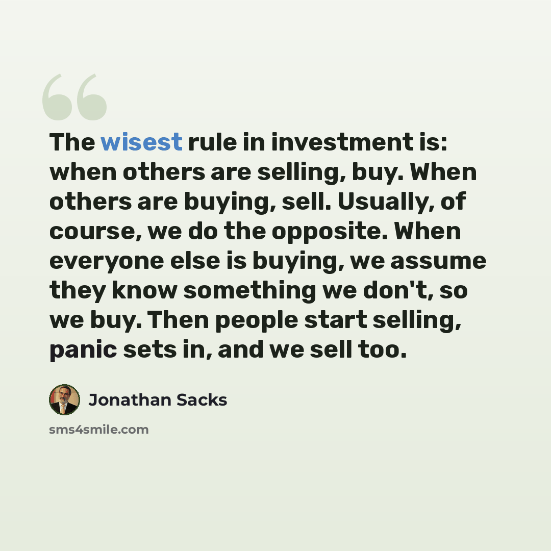 “The wisest rule in investment is: when others are selling, buy. When others are buying, sell. Usually, of course, we do the opposite. When everyone else is buying, we assume they know something we don't, so we buy. Then people start selling, panic sets in, and we sell too.” quote by Jonathan Sacks