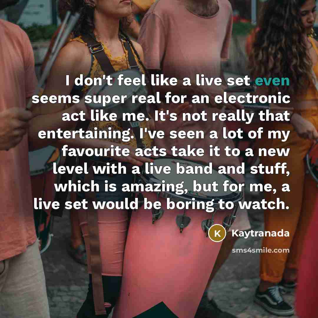 “I don't feel like a live set even seems super real for an electronic act like me. It's not really that entertaining. I've seen a lot of my favourite acts take it to a new level with a live band and stuff, which is amazing, but for me, a live set would be boring to watch.” quote by Kaytranada