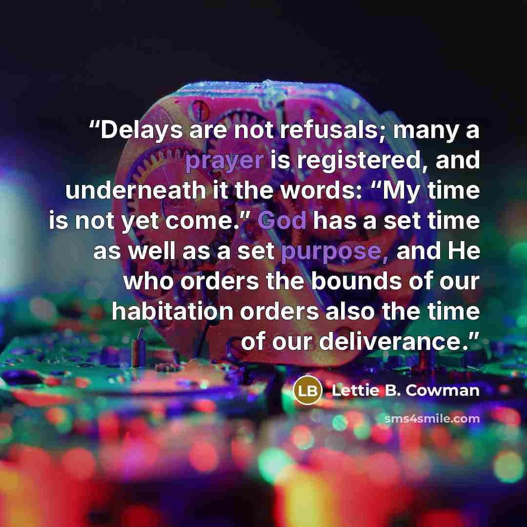 “Delays are not refusals; many a prayer is registered, and underneath it the words: “My time is not yet come.” God has a set time as well as a set purpose, and He who orders the bounds of our habitation orders also the time of our deliverance.” quote by Lettie B. Cowman