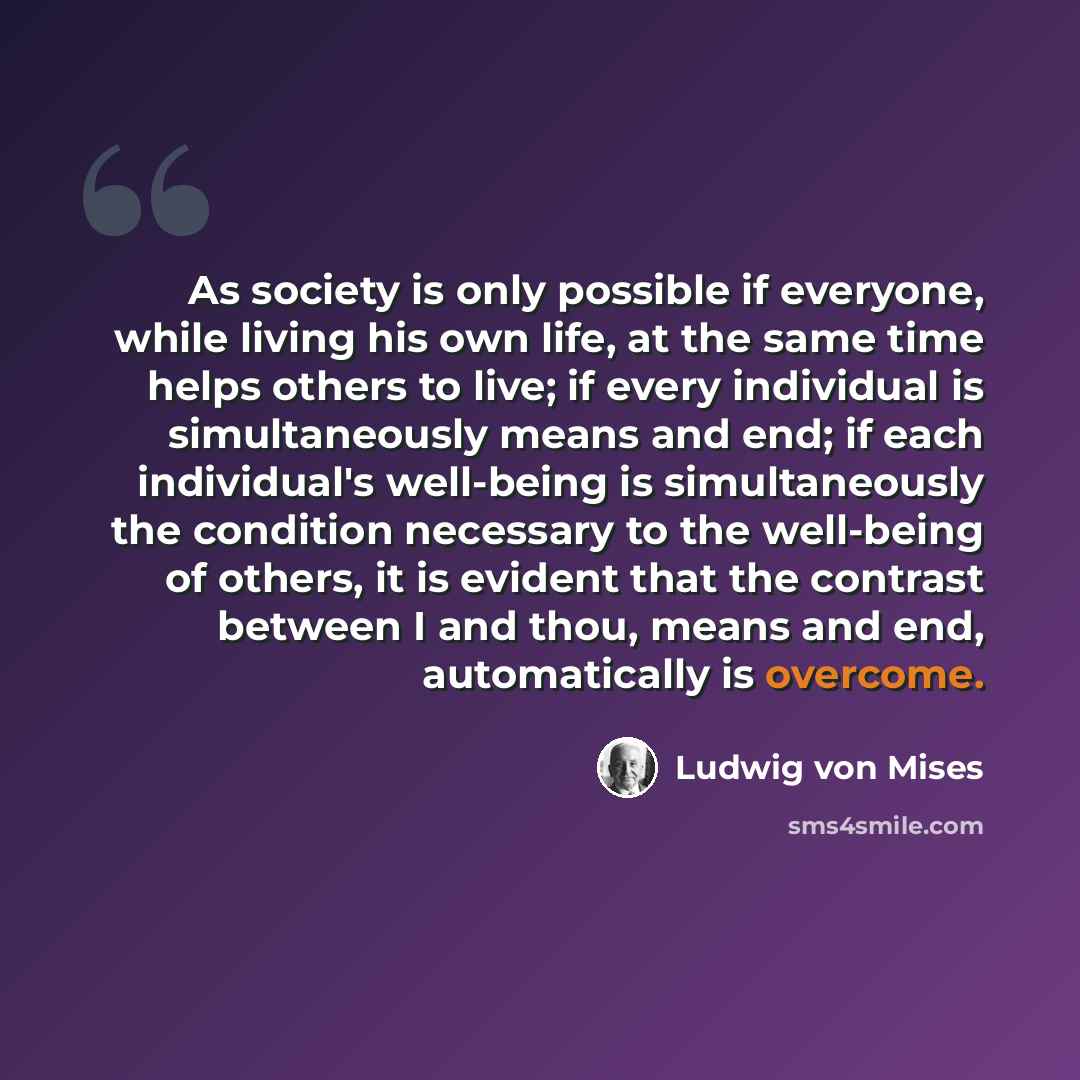 “As society is only possible if everyone, while living his own life, at the same time helps others to live; if every individual is simultaneously means and end; if each individual's well-being is simultaneously the condition necessary to the well-being of others, it is evident that the contrast…” quote by Ludwig von Mises