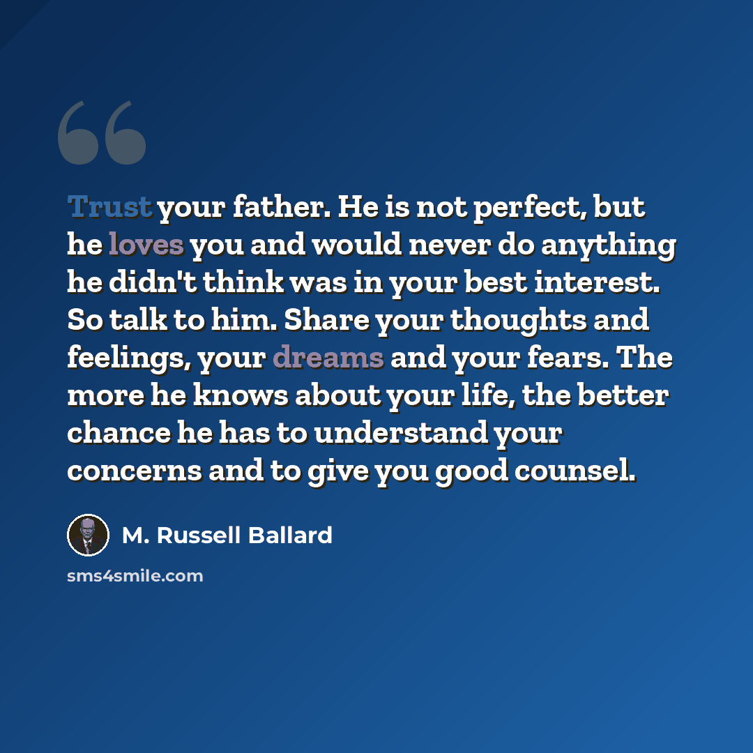 “Trust your father. He is not perfect, but he loves you and would never do anything he didn't think was in your best interest. So talk to him. Share your thoughts and feelings, your dreams and your fears. The more he knows about your life, the better chance he has to understand your concerns and to…” quote by M. Russell Ballard