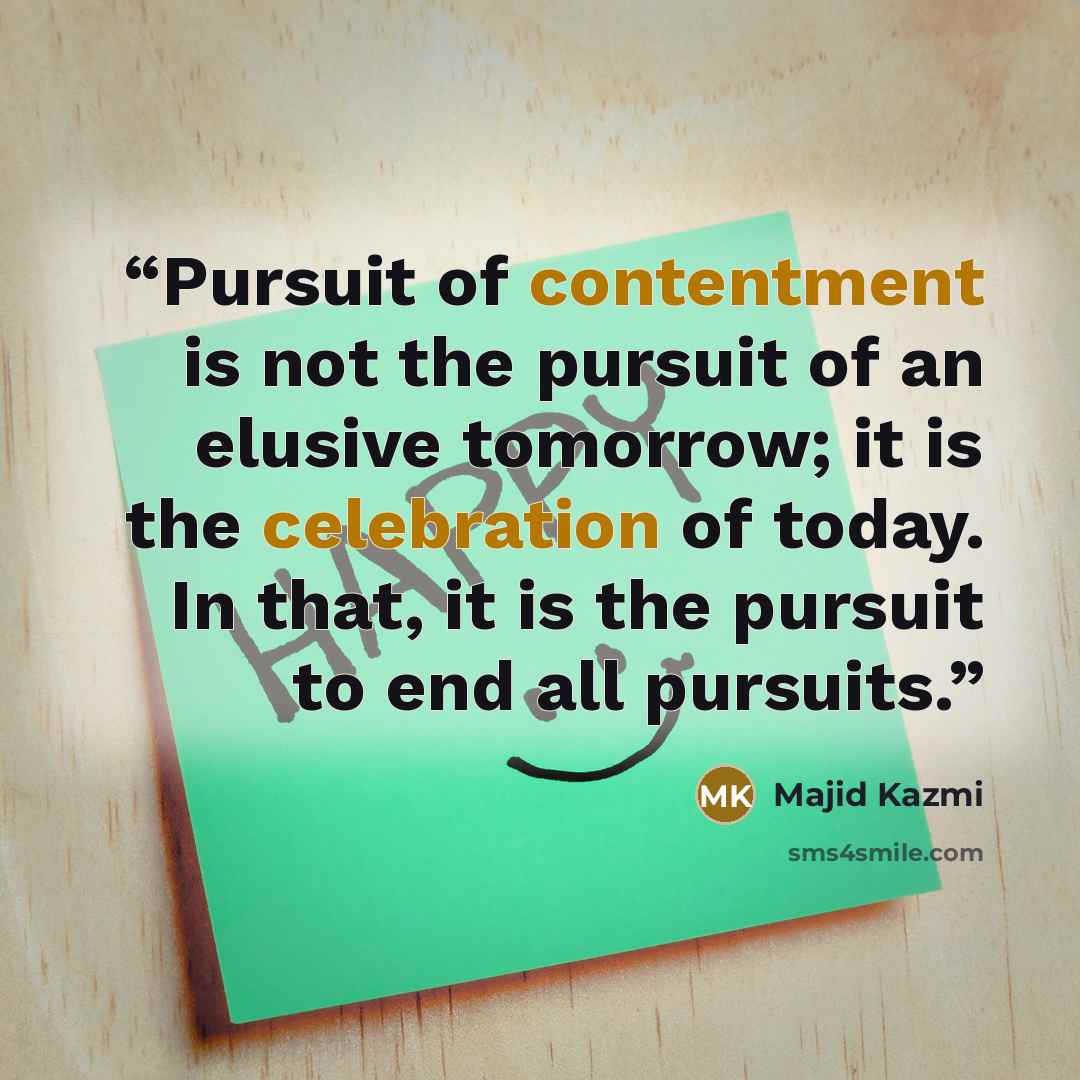 “Pursuit of contentment is not the pursuit of an elusive tomorrow; it is the celebration of today. In that, it is the pursuit to end all pursuits.” quote by Majid Kazmi