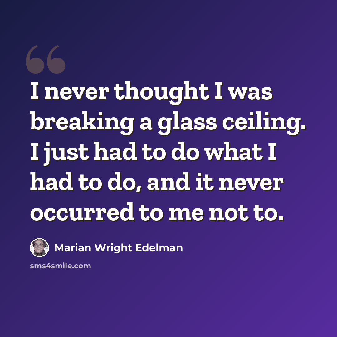 “I never thought I was breaking a glass ceiling. I just had to do what I had to do, and it never occurred to me not to.” quote by Marian Wright Edelman