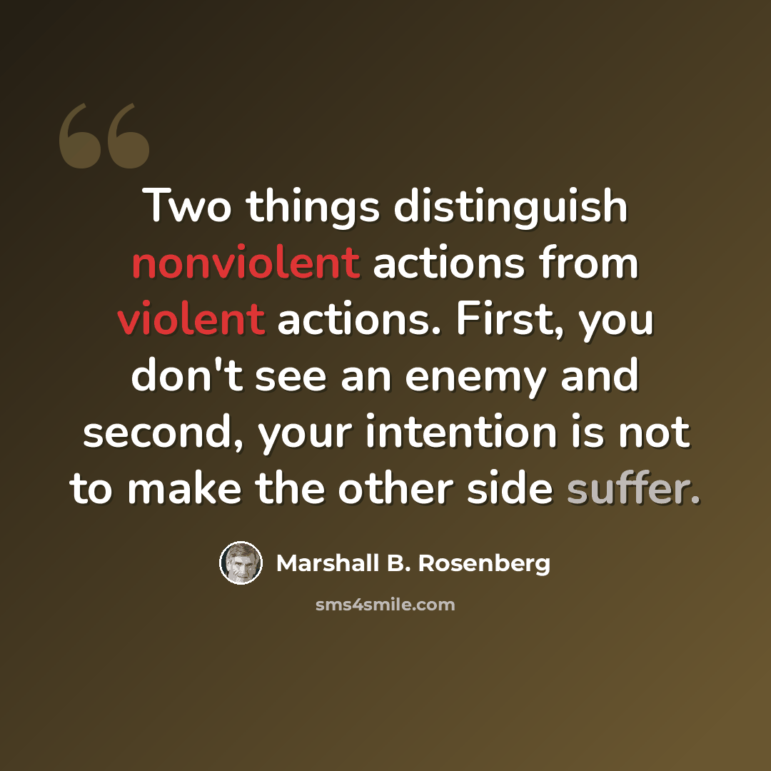 “Two things distinguish nonviolent actions from violent actions. First, you don't see an enemy and second, your intention is not to make the other side suffer.” quote by Marshall B. Rosenberg
