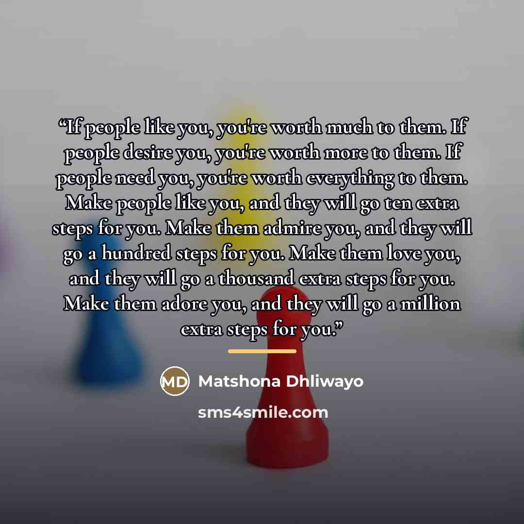 “If people like you, you're worth much to them. If people desire you, you're worth more to them. If people need you, you're worth everything to them. Make people like you, and they will go ten extra steps for you. Make them admire you, and they will go a hundred steps for you. Make them love you…” quote by Matshona Dhliwayo