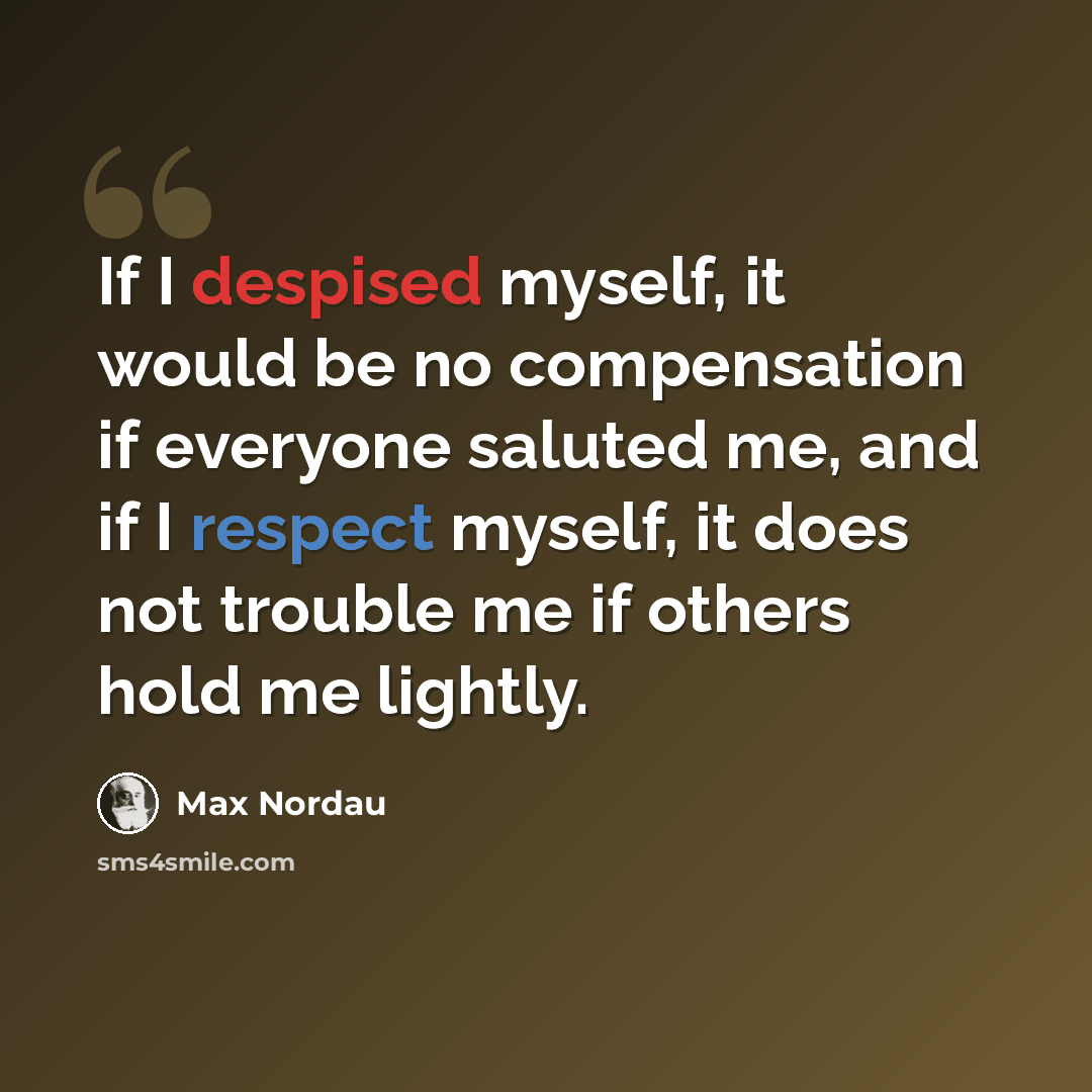 “If I despised myself, it would be no compensation if everyone saluted me, and if I respect myself, it does not trouble me if others hold me lightly.” quote by Max Nordau