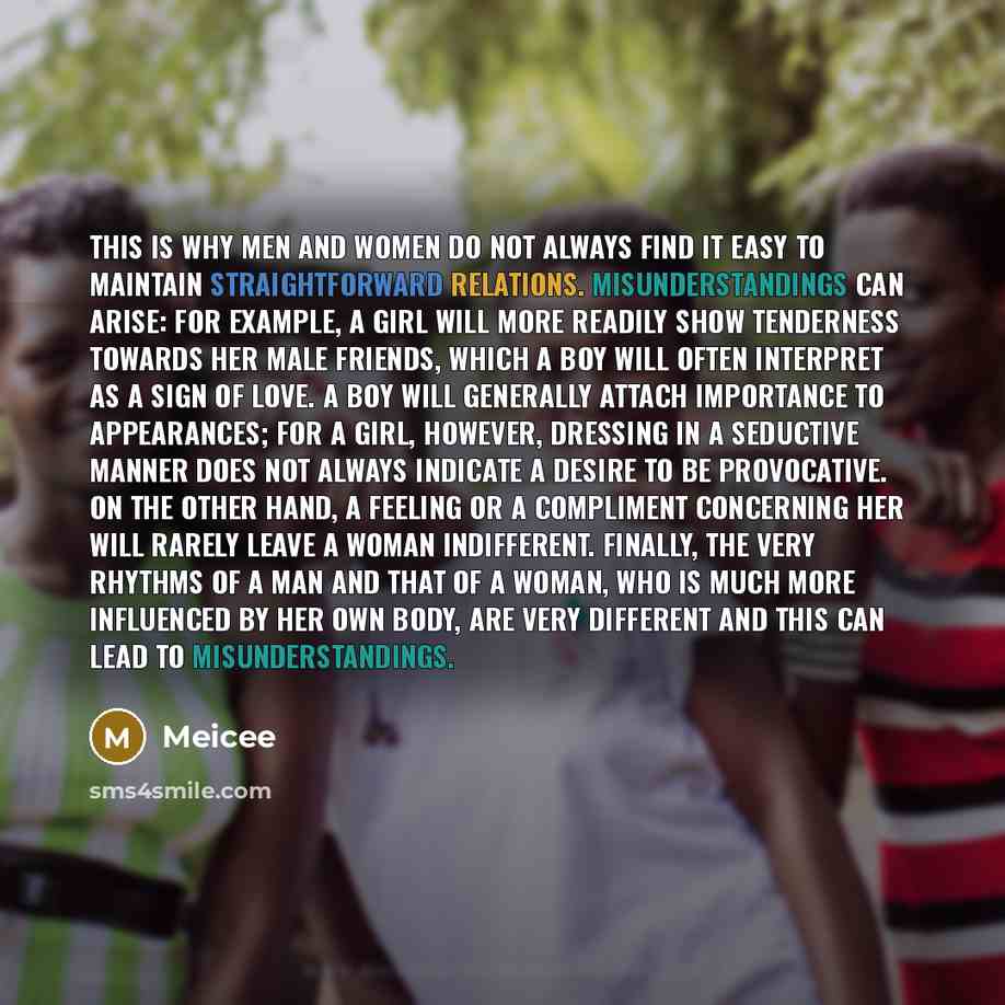 “This is why men and women do not always find it easy to maintain straightforward relations. Misunderstandings can arise: for example, a girl will more readily show tenderness towards her male friends, which a boy will often interpret as a sign of love. A boy will generally attach importance to…” quote by Meicee