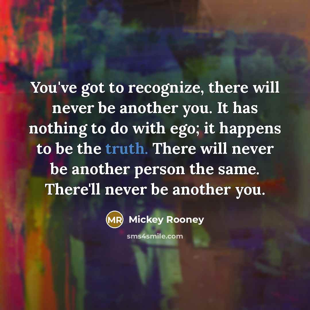 “You've got to recognize, there will never be another you. It has nothing to do with ego; it happens to be the truth. There will never be another person the same. There'll never be another you.” quote by Mickey Rooney