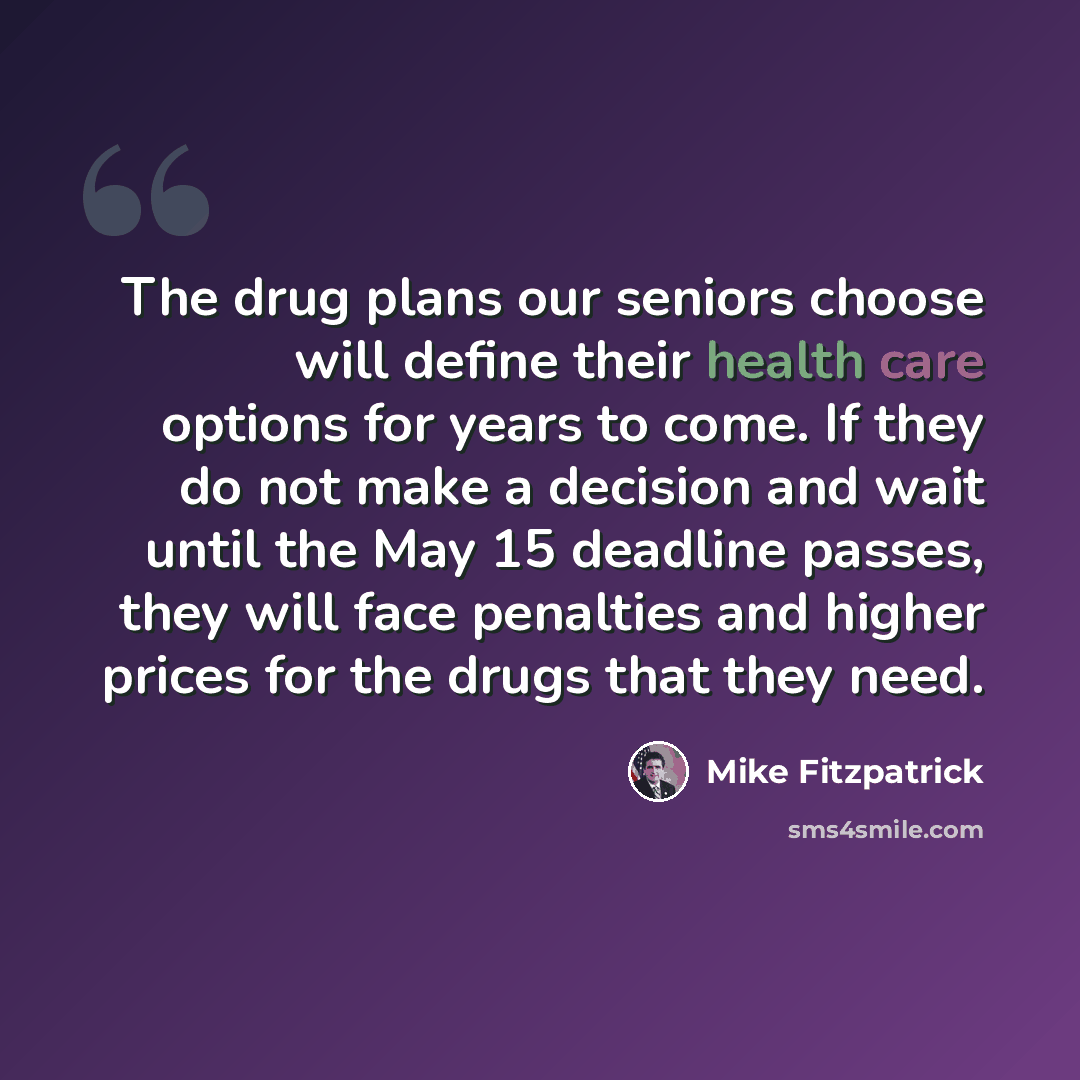 “The drug plans our seniors choose will define their health care options for years to come. If they do not make a decision and wait until the May 15 deadline passes, they will face penalties and higher prices for the drugs that they need.” quote by Mike Fitzpatrick