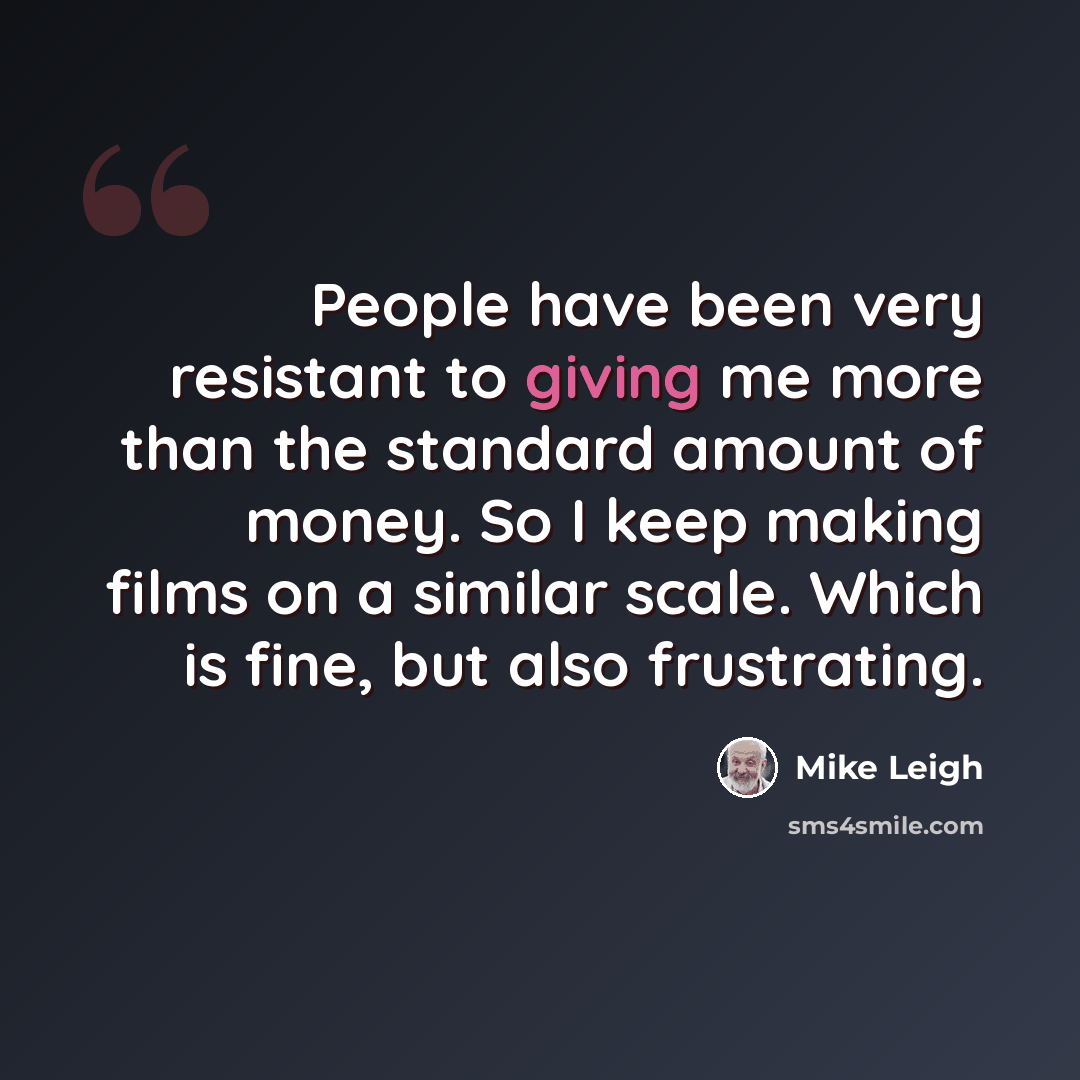 “People have been very resistant to giving me more than the standard amount of money. So I keep making films on a similar scale. Which is fine, but also frustrating.” quote by Mike Leigh