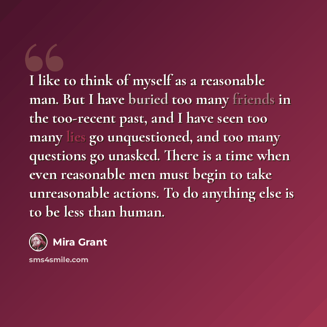 “I like to think of myself as a reasonable man. But I have buried too many friends in the too-recent past, and I have seen too many lies go unquestioned, and too many questions go unasked. There is a time when even reasonable men must begin to take unreasonable actions. To do anything else is to be…” quote by Mira Grant