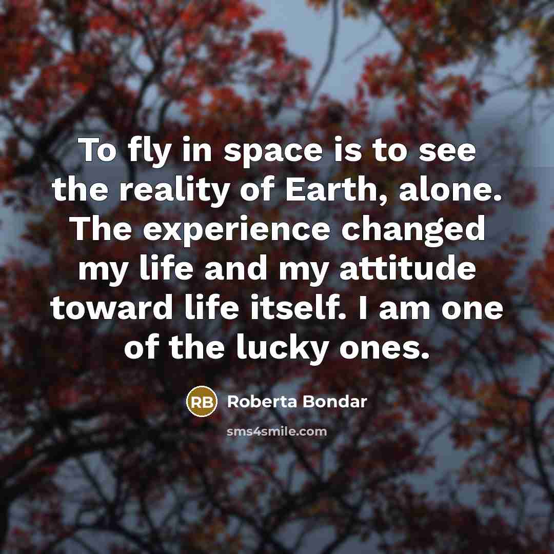 “To fly in space is to see the reality of Earth, alone. The experience changed my life and my attitude toward life itself. I am one of the lucky ones.” quote by Roberta Bondar