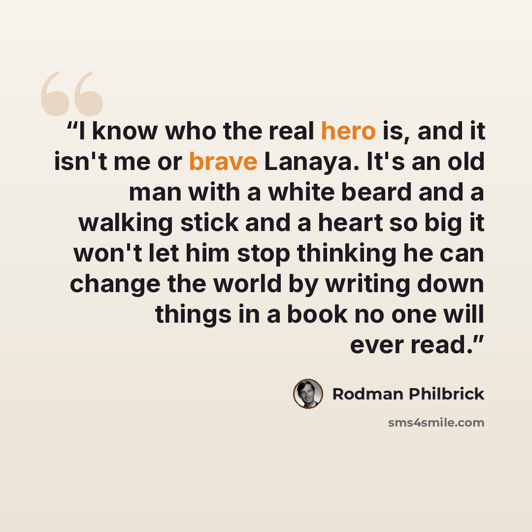 “I know who the real hero is, and it isn't me or brave Lanaya. It's an old man with a white beard and a walking stick and a heart so big it won't let him stop thinking he can change the world by writing down things in a book no one will ever read.” quote by Rodman Philbrick