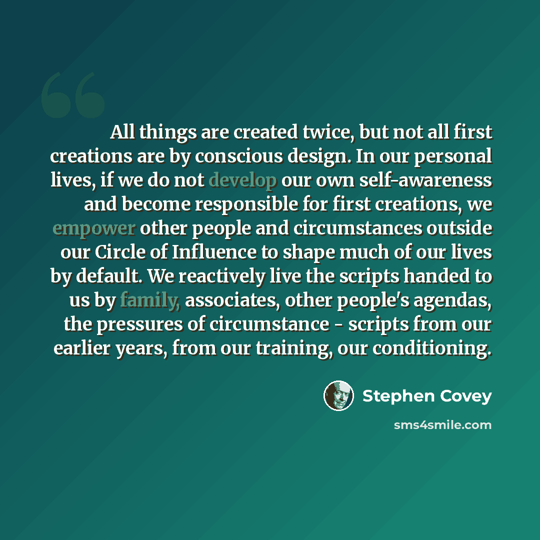“All things are created twice, but not all first creations are by conscious design. In our personal lives, if we do not develop our own self-awareness and become responsible for first creations, we empower other people and circumstances outside our Circle of Influence to shape much of our lives by…” quote by Stephen Covey