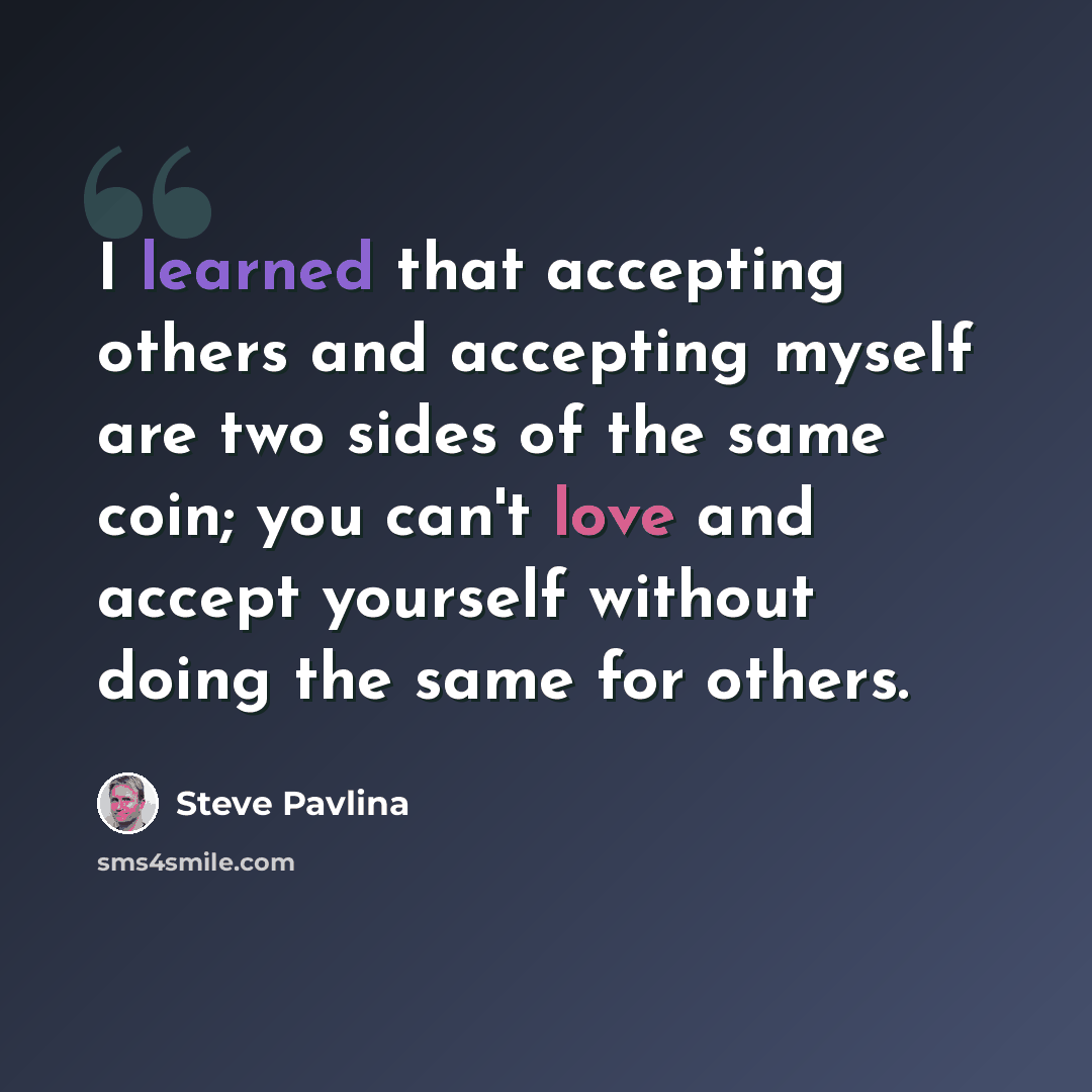 “I learned that accepting others and accepting myself are two sides of the same coin; you can't love and accept yourself without doing the same for others.” quote by Steve Pavlina