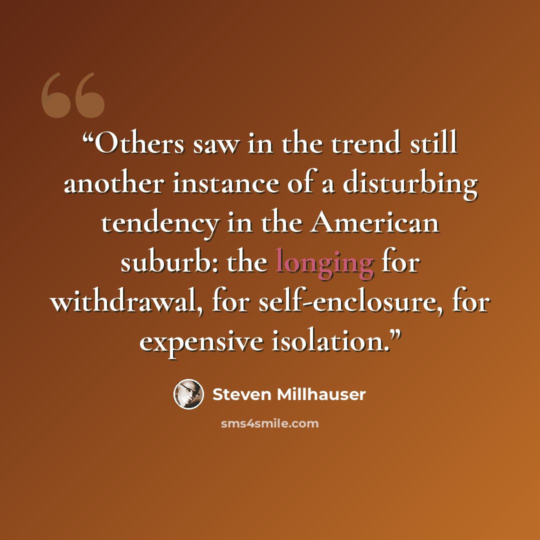 “Others saw in the trend still another instance of a disturbing tendency in the American suburb: the longing for withdrawal, for self-enclosure, for expensive isolation.” quote by Steven Millhauser