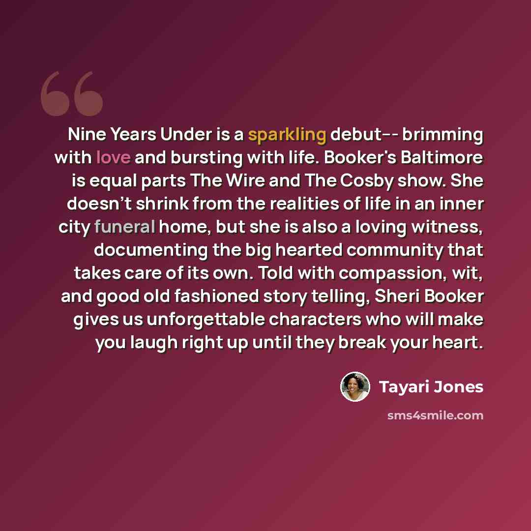 “Nine Years Under is a sparkling debut--- brimming with love and bursting with life. Booker's Baltimore is equal parts The Wire and The Cosby show. She doesn't shrink from the realities of life in an inner city funeral home, but she is also a loving witness, documenting the big hearted community…” quote by Tayari Jones