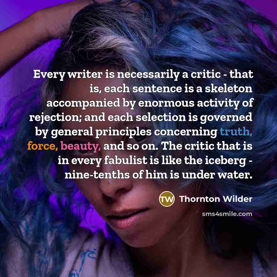 “Every writer is necessarily a critic - that is, each sentence is a skeleton accompanied by enormous activity of rejection; and each selection is governed by general principles concerning truth, force, beauty, and so on. The critic that is in every fabulist is like the iceberg - nine-tenths of him…” quote by Thornton Wilder