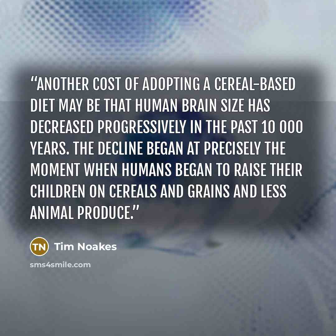 “Another cost of adopting a cereal-based diet may be that human brain size has decreased progressively in the past 10 000 years. The decline began at precisely the moment when humans began to raise their children on cereals and grains and less animal produce.” quote by Tim Noakes
