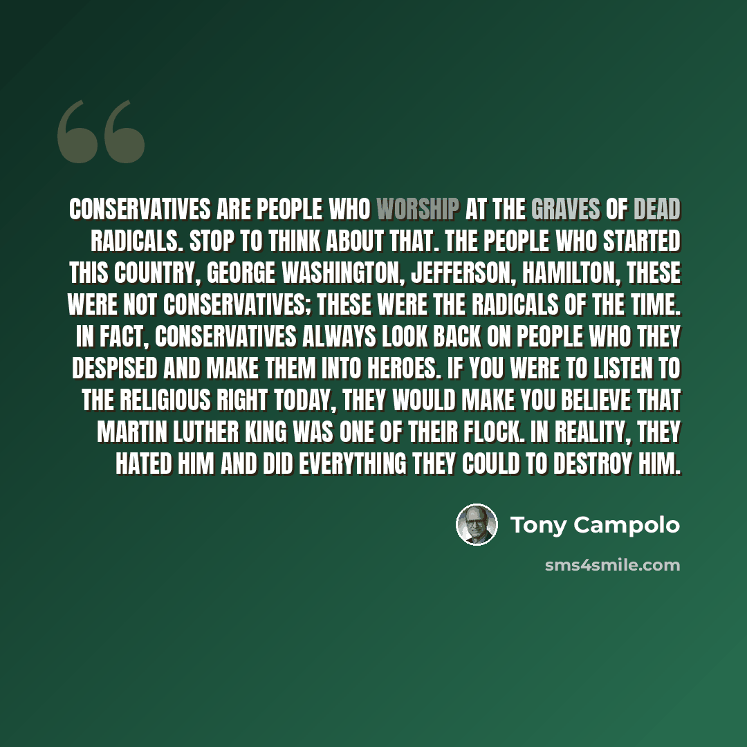 “Conservatives are people who worship at the graves of dead radicals. Stop to think about that. The people who started this country, George Washington, Jefferson, Hamilton, these were not conservatives; these were the radicals of the time. In fact, conservatives always look back on people who they…” quote by Tony Campolo