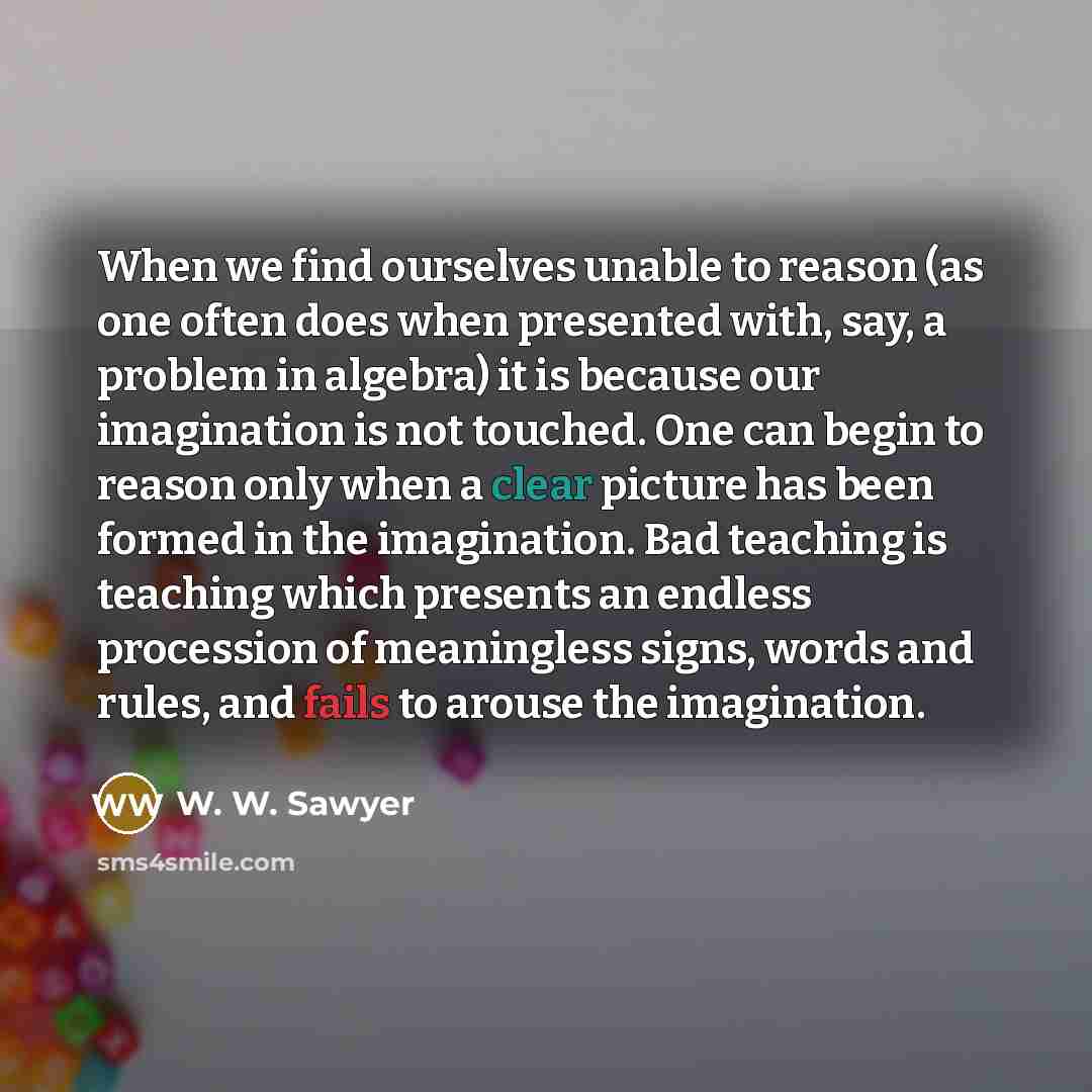 “When we find ourselves unable to reason (as one often does when presented with, say, a problem in algebra) it is because our imagination is not touched. One can begin to reason only when a clear picture has been formed in the imagination. Bad teaching is teaching which presents an endless…” quote by W. W. Sawyer