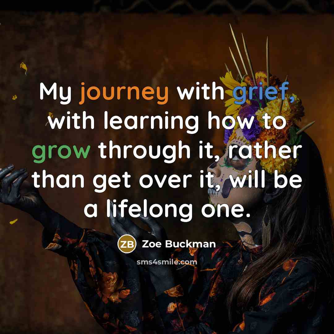 “My journey with grief, with learning how to grow through it, rather than get over it, will be a lifelong one.” quote by Zoe Buckman