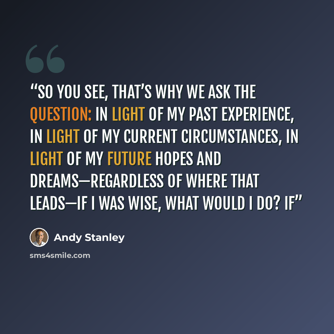 “So you see, that’s why we ask the question: In light of my past experience, in light of my current circumstances, in light of my future hopes and dreams—regardless of where that leads—if I was wise, what would I do? If” quote by Andy Stanley