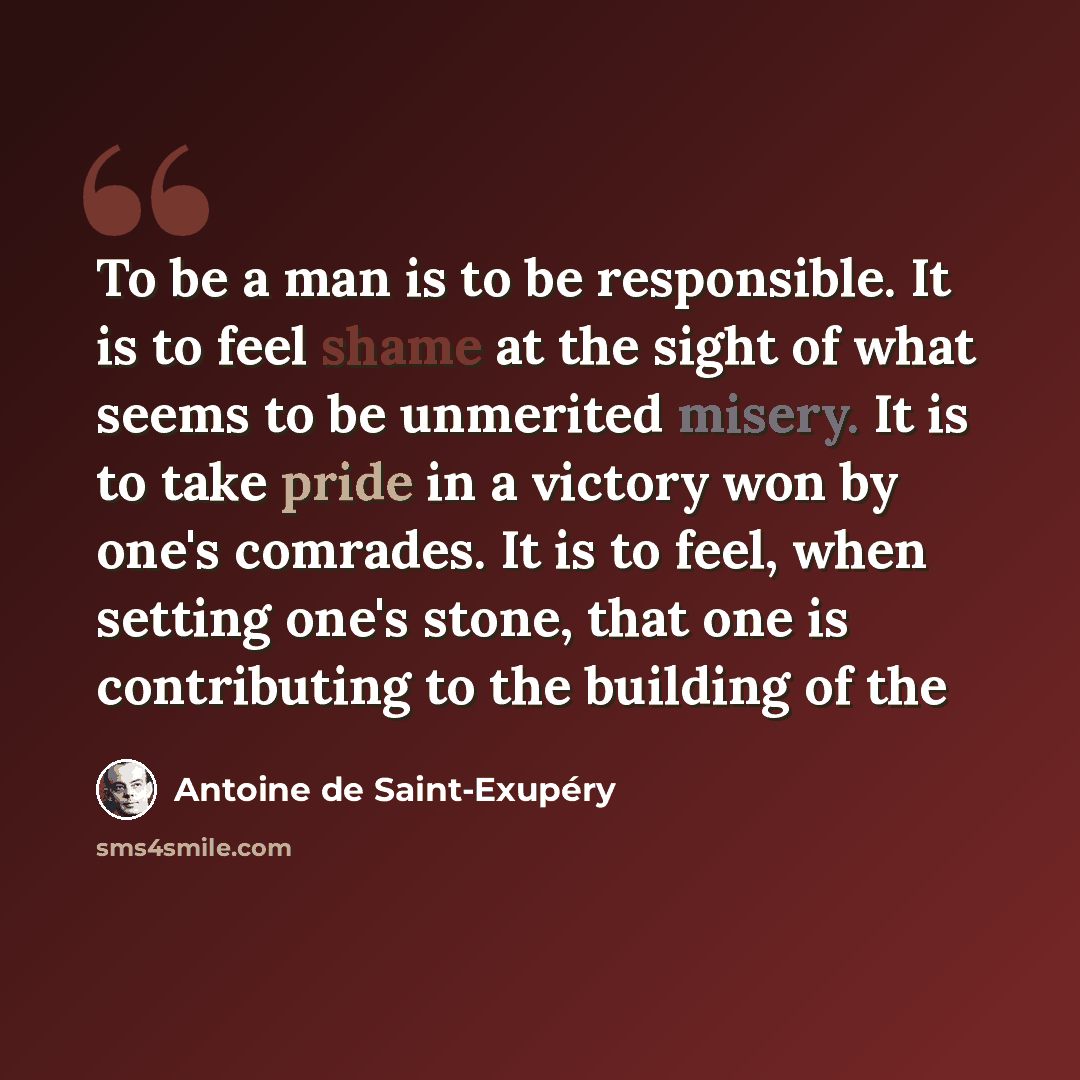 “To be a man is to be responsible. It is to feel shame at the sight of what seems to be unmerited misery. It is to take pride in a victory won by one's comrades. It is to feel, when setting one's stone, that one is contributing to the building of the” quote by Antoine De Saint-Exupery