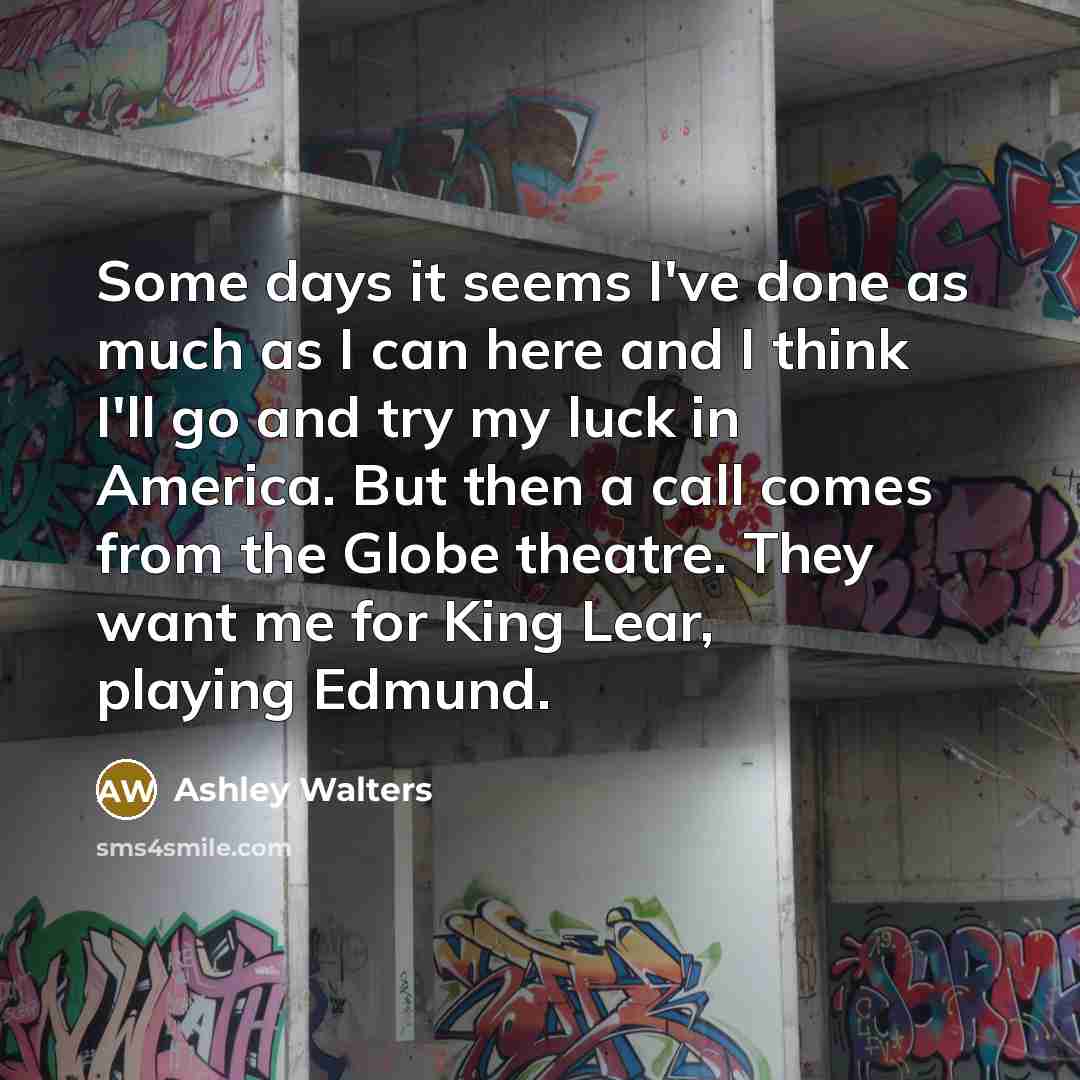 “Some days it seems I've done as much as I can here and I think I'll go and try my luck in America. But then a call comes from the Globe theatre. They want me for King Lear, playing Edmund.” quote by Ashley Walters