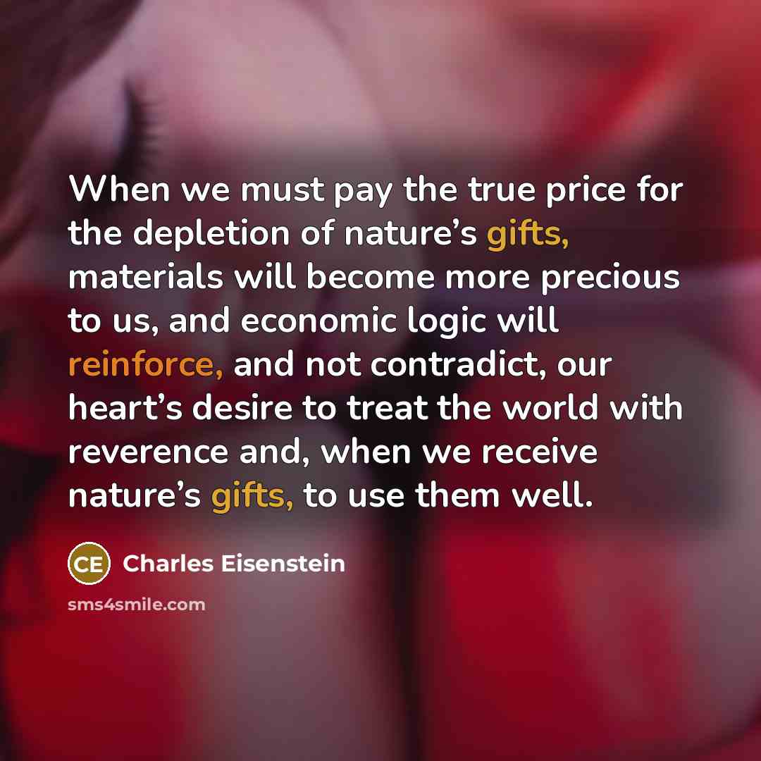 “When we must pay the true price for the depletion of nature’s gifts, materials will become more precious to us, and economic logic will reinforce, and not contradict, our heart’s desire to treat the world with reverence and, when we receive nature’s gifts, to use them well.” quote by Charles Eisenstein