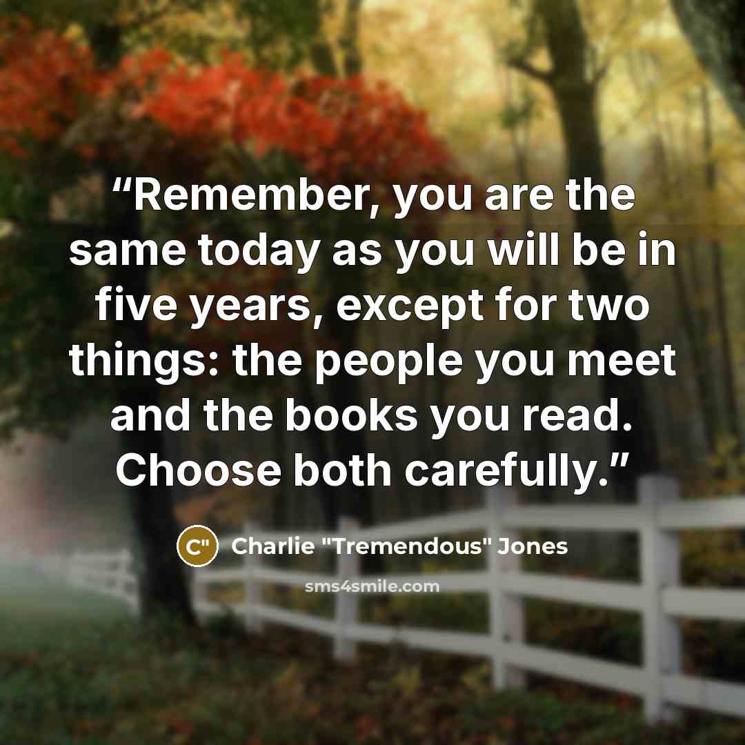 “Remember, you are the same today as you will be in five years, except for two things: the people you meet and the books you read. Choose both carefully.” quote by Charlie "Tremendous" Jones